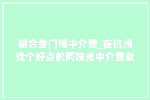 铝合金门窗中介费_在杭州找个好点的阿姨光中介费就要交9600元高昂的中介费原来包括了这项内容