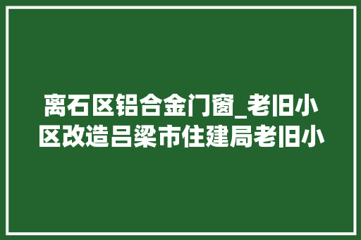 离石区铝合金门窗_老旧小区改造吕梁市住建局老旧小区改造窗户换新生活更美