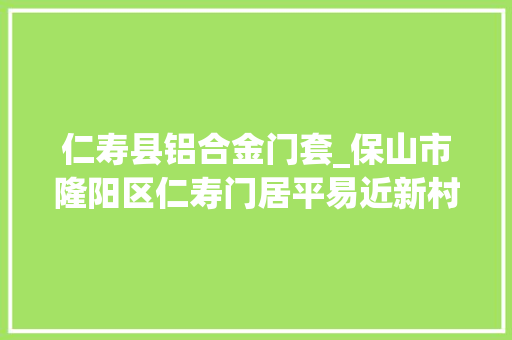 仁寿县铝合金门套_保山市隆阳区仁寿门居平易近新村南苑小区价格公示暨招租通知书记