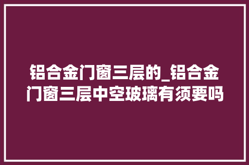 铝合金门窗三层的_铝合金门窗三层中空玻璃有须要吗