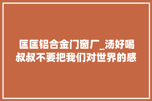 匡匡铝合金门窗厂_汤好喝叔叔不要把我们对世界的感知和体验拱手让人