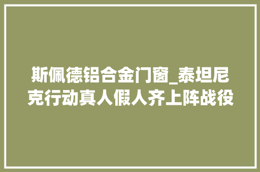 斯佩德铝合金门窗_泰坦尼克行动真人假人齐上阵战役本来就是儿戏