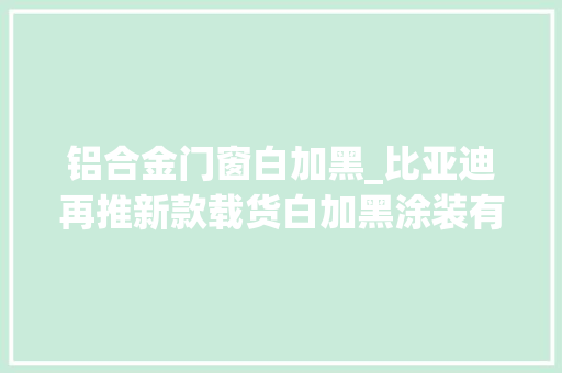 铝合金门窗白加黑_比亚迪再推新款载货白加黑涂装有望配装刀片电池吗