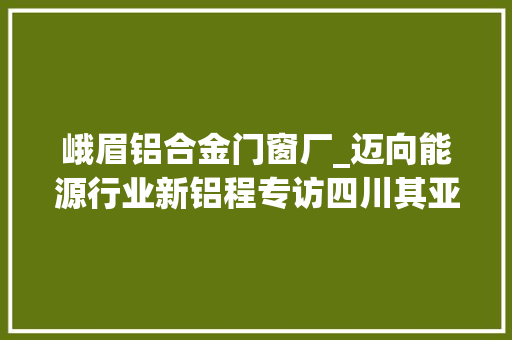 峨眉铝合金门窗厂_迈向能源行业新铝程专访四川其亚铝业集团有限公司董事长童文其