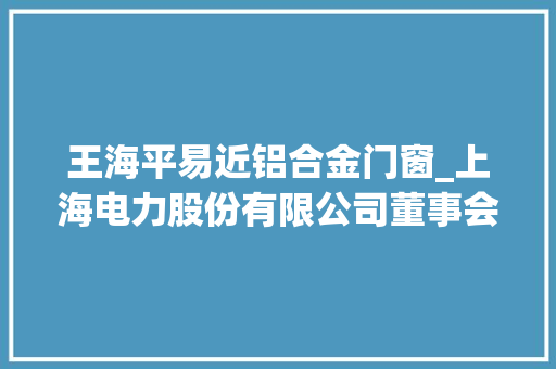 王海平易近铝合金门窗_上海电力股份有限公司董事会2021年第十次临时会经由议定议通知书记