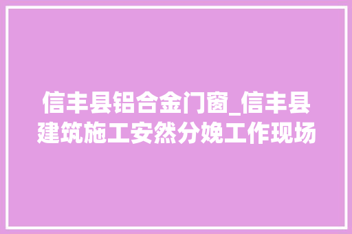 信丰县铝合金门窗_信丰县建筑施工安然分娩工作现场会暨碧桂园天宸工地不雅观摩圆满成功