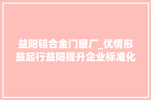 益阳铝合金门窗厂_优情形益起行益阳提升企业标准化水平推动经济高质量成长