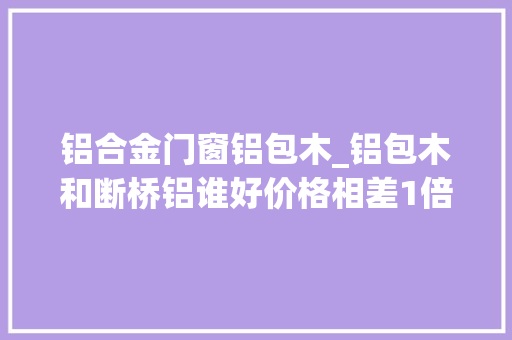 铝合金门窗铝包木_铝包木和断桥铝谁好价格相差1倍铝包木却受到越来越多人喜好