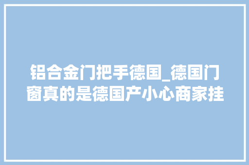 铝合金门把手德国_德国门窗真的是德国产小心商家挂羊头卖狗肉