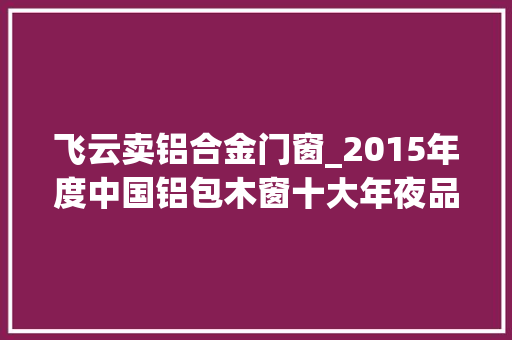 飞云卖铝合金门窗_2015年度中国铝包木窗十大年夜品牌总评榜光彩揭晓