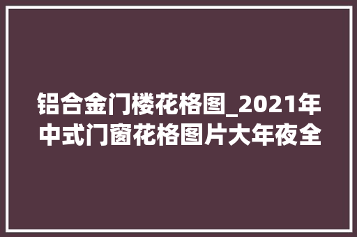 铝合金门楼花格图_2021年中式门窗花格图片大年夜全选择喜好的一款