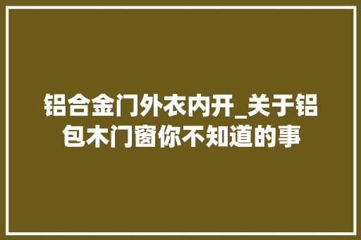 铝合金门外衣内开_关于铝包木门窗你不知道的事