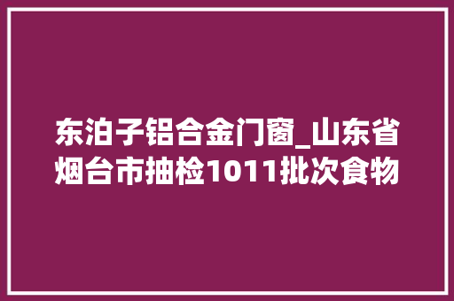东泊子铝合金门窗_山东省烟台市抽检1011批次食物不合格15批次