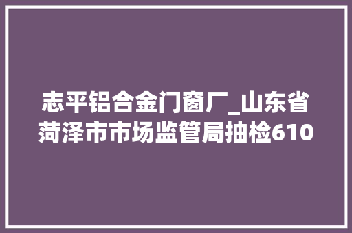 志平铝合金门窗厂_山东省菏泽市市场监管局抽检610批次食物17批次不合格