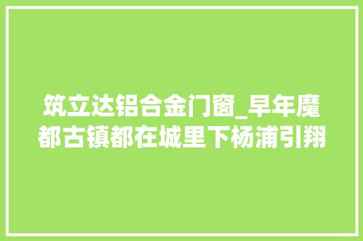 筑立达铝合金门窗_早年魔都古镇都在城里下杨浦引翔港镇和虹口江湾镇