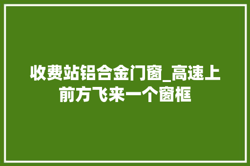 收费站铝合金门窗_高速上前方飞来一个窗框