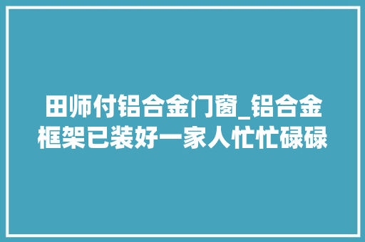 田师付铝合金门窗_铝合金框架已装好一家人忙忙碌碌又一天装修日记vlog