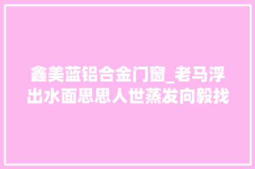鑫美蓝铝合金门窗_老马浮出水面思思人世蒸发向毅找到巧合易碎品6