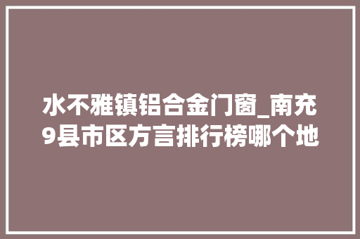 水不雅镇铝合金门窗_南充9县市区方言排行榜哪个地方的方言最难解