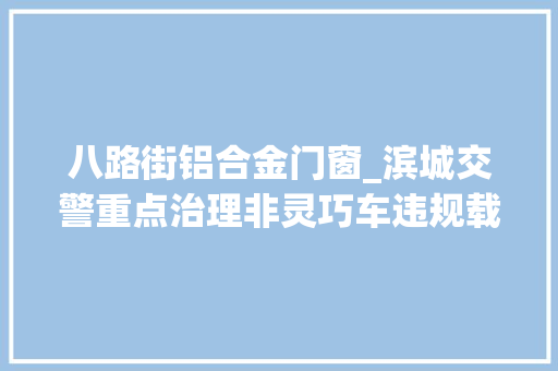 八路街铝合金门窗_滨城交警重点治理非灵巧车违规载货