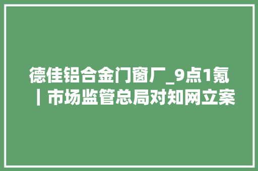 德佳铝合金门窗厂_9点1氪｜市场监管总局对知网立案查询访问马斯克收购Twitter交易暂时弃置国家卫健委要在大年夜城市建立步行15分钟核酸采样圈
