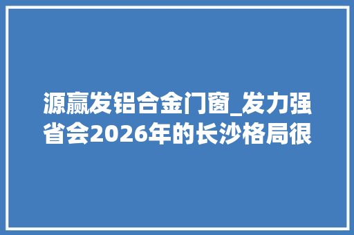 源赢发铝合金门窗_发力强省会2026年的长沙格局很大年夜
