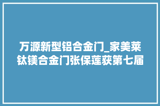 万源新型铝合金门_家美莱钛镁合金门张保莲获第七届陕西牛商争霸赛中段前辈小我