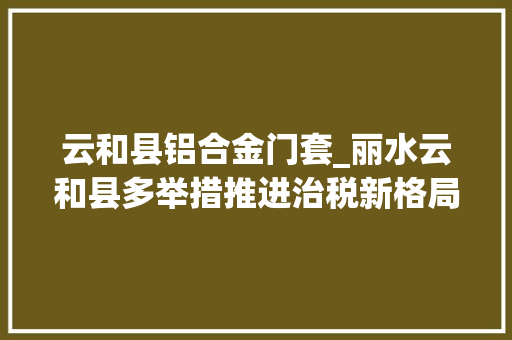 云和县铝合金门套_丽水云和县多举措推进治税新格局