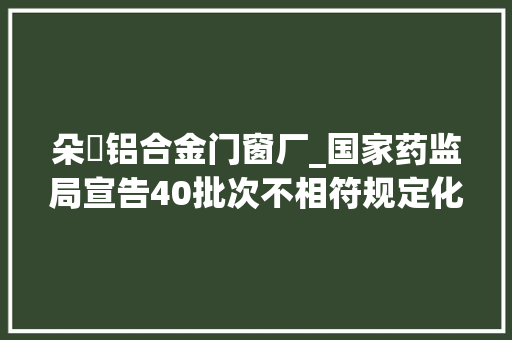 朵玥铝合金门窗厂_国家药监局宣告40批次不相符规定化妆品通知布告快来看有没有你用的