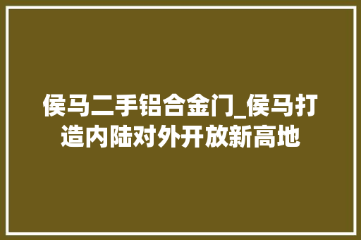 侯马二手铝合金门_侯马打造内陆对外开放新高地