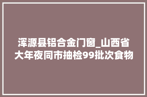 浑源县铝合金门窗_山西省大年夜同市抽检99批次食物样品不合格13批次