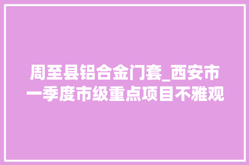 周至县铝合金门套_西安市一季度市级重点项目不雅观摩团走进区县丨周至县将建成绿色智能建筑构件分娩基地