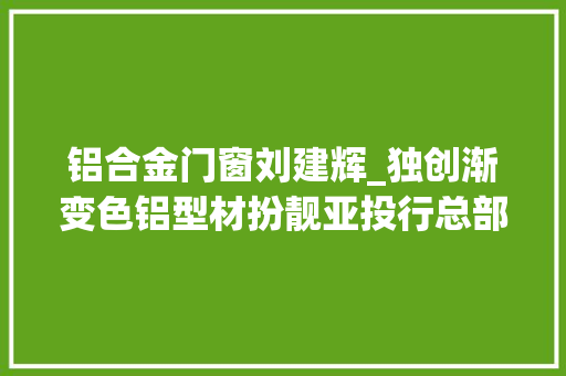 铝合金门窗刘建辉_独创渐变色铝型材扮靓亚投行总部大年夜楼狮山这家企业成为榜样力量
