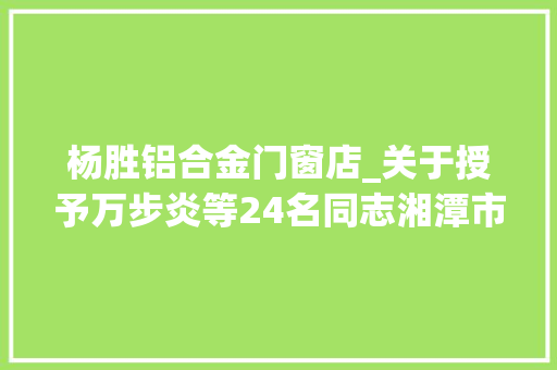 杨胜铝合金门窗店_关于授予万步炎等24名同志湘潭市劳动模范和杨胜等6名同志湘潭市前辈工作者荣誉称号的决定