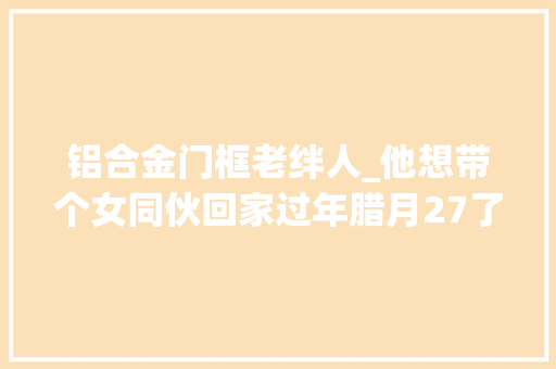 铝合金门框老绊人_他想带个女同伙回家过年腊月27了才开始找还能来得及吗