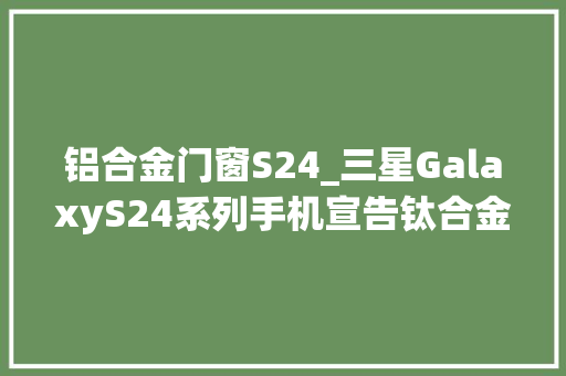 铝合金门窗S24_三星GalaxyS24系列手机宣告钛合金机身AI加持国行先行者5999起