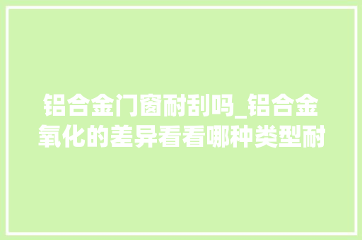 铝合金门窗耐刮吗_铝合金氧化的差异看看哪种类型耐刮