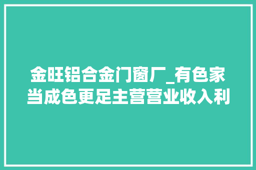 金旺铝合金门窗厂_有色家当成色更足主营营业收入利润利税齐增