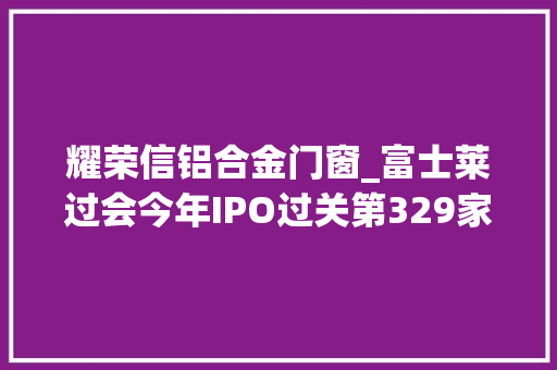 耀荣信铝合金门窗_富士莱过会今年IPO过关第329家东方投行过5单