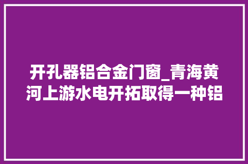 开孔器铝合金门窗_青海黄河上游水电开拓取得一种铝电解槽火眼开孔器专利降低电解槽效应发生的持续时间和次数降低分娩能耗