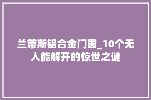 兰蒂斯铝合金门窗_10个无人能解开的惊世之谜