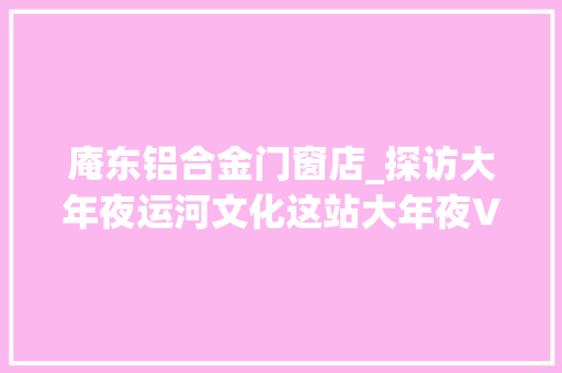 庵东铝合金门窗店_探访大年夜运河文化这站大年夜V在东城