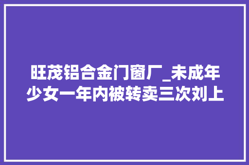 旺茂铝合金门窗厂_未成年少女一年内被转卖三次刘上英向记者说出涉嫌拐卖妇女儿童案始末