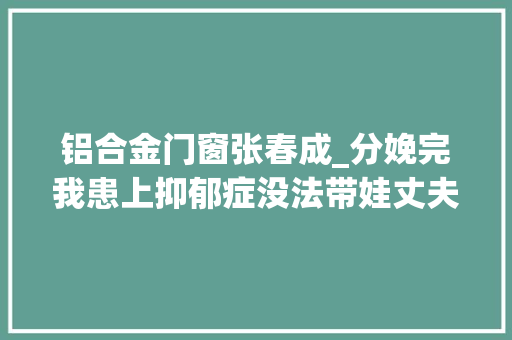 铝合金门窗张春成_分娩完我患上抑郁症没法带娃丈夫不耐烦孩子送人算了