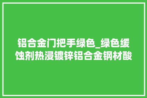 铝合金门把手绿色_绿色缓蚀剂热浸镀锌铝合金钢材酸洗的新选择