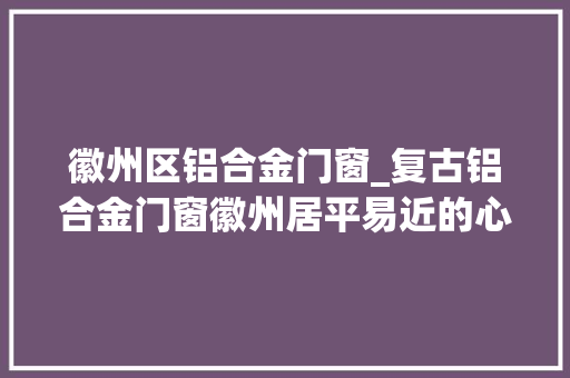 徽州区铝合金门窗_复古铝合金门窗徽州居平易近的心头大年夜爱