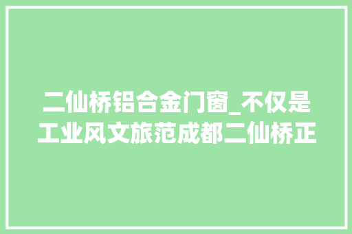 二仙桥铝合金门窗_不仅是工业风文旅范成都二仙桥正在崛起教诲新高地