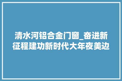 清水河铝合金门窗_奋进新征程建功新时代大年夜美边疆丨云岭壮乡气象新
