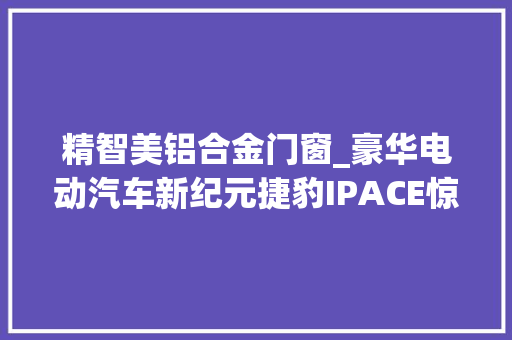 精智美铝合金门窗_豪华电动汽车新纪元捷豹IPACE惊艳来袭