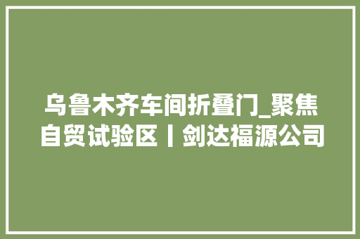 乌鲁木齐车间折叠门_聚焦自贸试验区丨剑达福源公司十多道分娩工序全靠自动化